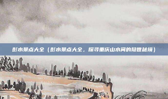 彭水景点大全(彭水景点大全,探寻重庆山水间的隐世秘境)