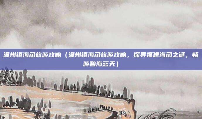 漳州镇海角旅游攻略(漳州镇海角旅游攻略,探寻福建海角之谜,畅游碧海蓝天)