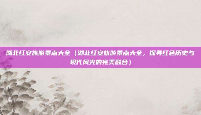 湖北红安旅游景点大全(湖北红安旅游景点大全,探寻红色历史与现代风光的完美融合)