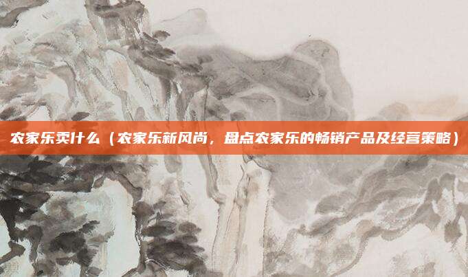 农家乐卖什么(农家乐新风尚,盘点农家乐的畅销产品及经营策略)