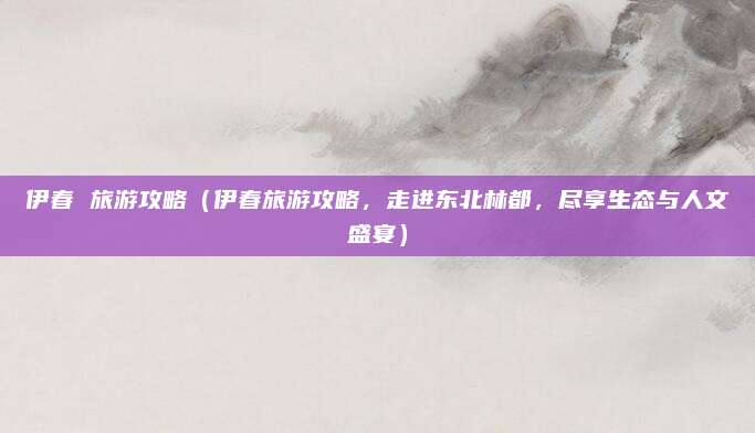 伊春 旅游攻略(伊春旅游攻略,走进东北林都,尽享生态与人文盛宴)
