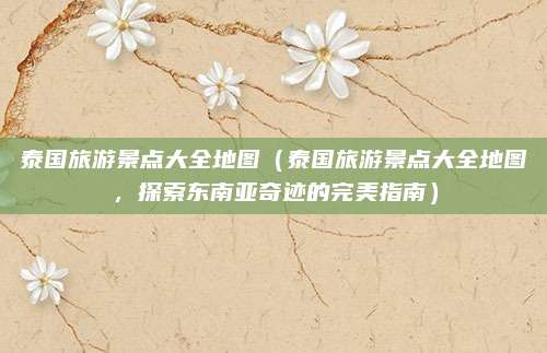 泰国旅游景点大全地图(泰国旅游景点大全地图,探索东南亚奇迹的完美指南)
