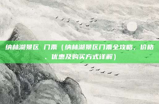 纳林湖景区 门票(纳林湖景区门票全攻略,价格、优惠及购买方式详解)