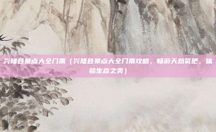 兴隆县景点大全门票（兴隆县景点大全门票攻略，畅游天然氧吧，体验生态之美）