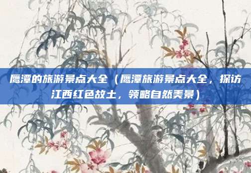 鹰潭的旅游景点大全（鹰潭旅游景点大全，探访江西红色故土，领略自然美景）