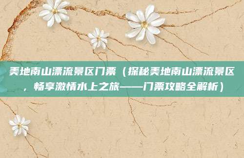 美地南山漂流景区门票(探秘美地南山漂流景区,畅享激情水上之旅——门票攻略全解析)