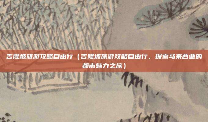 吉隆坡旅游攻略自由行（吉隆坡旅游攻略自由行，探索马来西亚的都市魅力之旅）