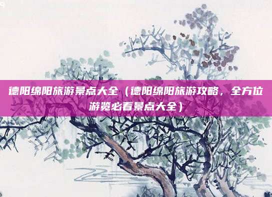 德阳绵阳旅游景点大全(德阳绵阳旅游攻略,全方位游览必看景点大全)