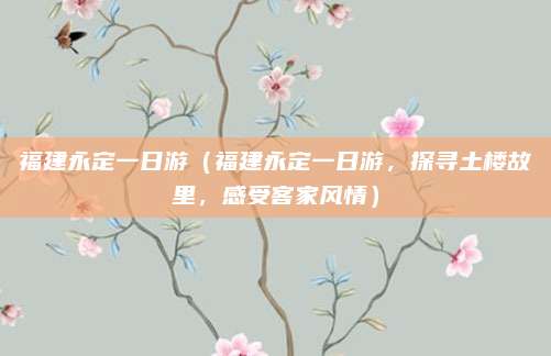 福建永定一日游(福建永定一日游,探寻土楼故里,感受客家风情)