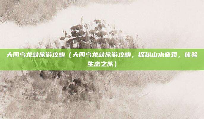 大同乌龙峡旅游攻略（大同乌龙峡旅游攻略，探秘山水奇观，体验生态之旅）