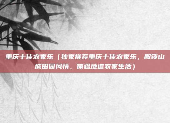 重庆十佳农家乐(独家推荐重庆十佳农家乐,解锁山城田园风情,体验地道农家生活)