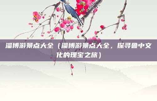 淄博游景点大全（淄博游景点大全，探寻鲁中文化的瑰宝之旅）