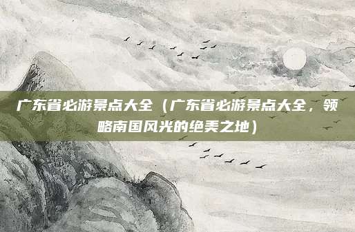 广东省必游景点大全(广东省必游景点大全,领略南国风光的绝美之地)