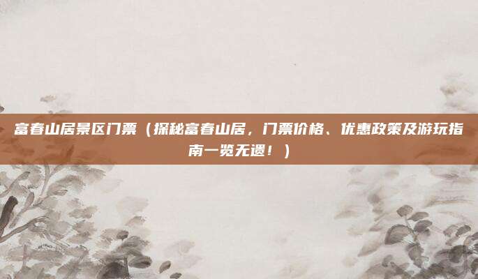 富春山居景区门票(探秘富春山居,门票价格、优惠政策及游玩指南一览无遗!)