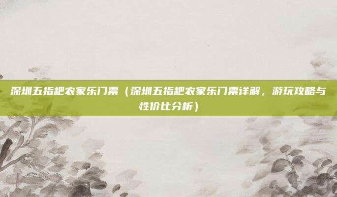 深圳五指耙农家乐门票(深圳五指耙农家乐门票详解,游玩攻略与性价比分析)