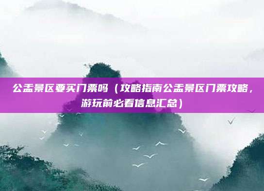 公盂景区要买门票吗(攻略指南公盂景区门票攻略,游玩前必看信息汇总)