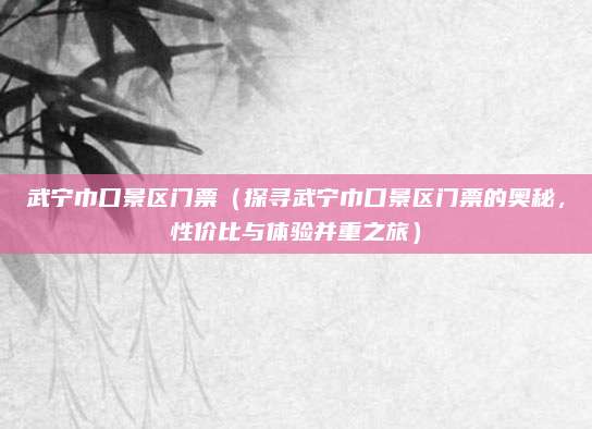 武宁巾口景区门票(探寻武宁巾口景区门票的奥秘,性价比与体验并重之旅)