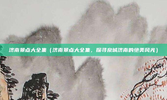 济南景点大全集(济南景点大全集,探寻泉城济南的绝美风光)