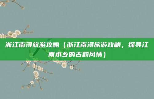 浙江南浔旅游攻略（浙江南浔旅游攻略，探寻江南水乡的古韵风情）