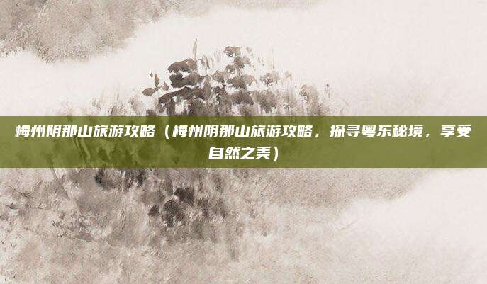 梅州阴那山旅游攻略（梅州阴那山旅游攻略，探寻粤东秘境，享受自然之美）