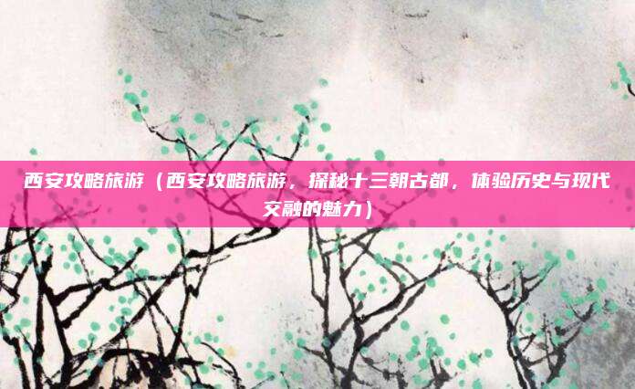 西安攻略旅游(西安攻略旅游,探秘十三朝古都,体验历史与现代交融的魅力)