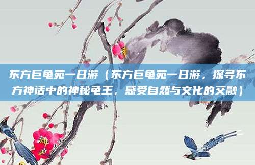 东方巨龟苑一日游(东方巨龟苑一日游,探寻东方神话中的神秘龟王,感受自然与文化的交融)