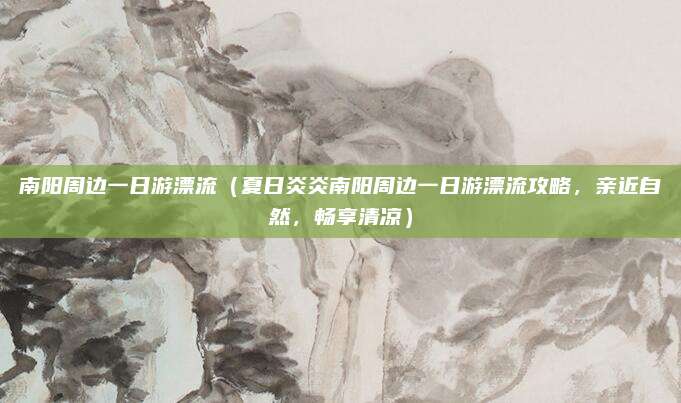 南阳周边一日游漂流(夏日炎炎南阳周边一日游漂流攻略,亲近自然,畅享清凉)