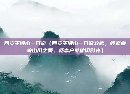 西安王顺山一日游(西安王顺山一日游攻略,领略秦岭山川之美,畅享户外休闲时光)