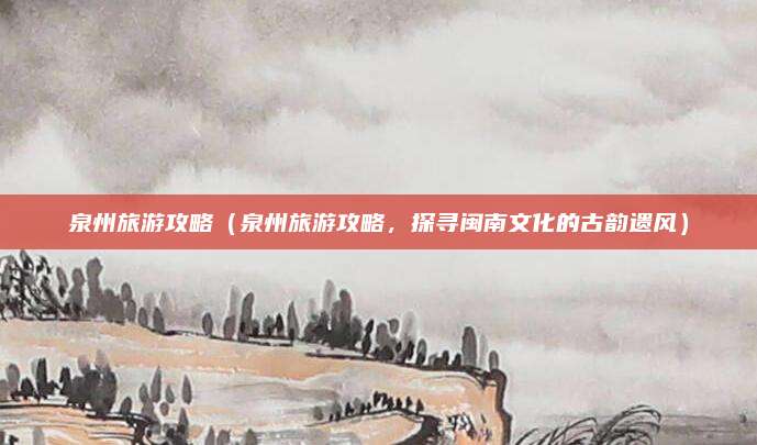 泉州旅游攻略(泉州旅游攻略,探寻闽南文化的古韵遗风)