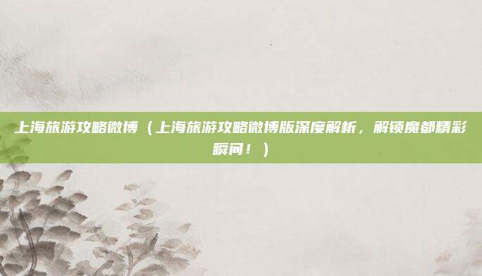 上海旅游攻略微博(上海旅游攻略微博版深度解析,解锁魔都精彩瞬间!)
