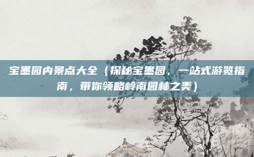 宝墨园内景点大全(探秘宝墨园,一站式游览指南,带你领略岭南园林之美)