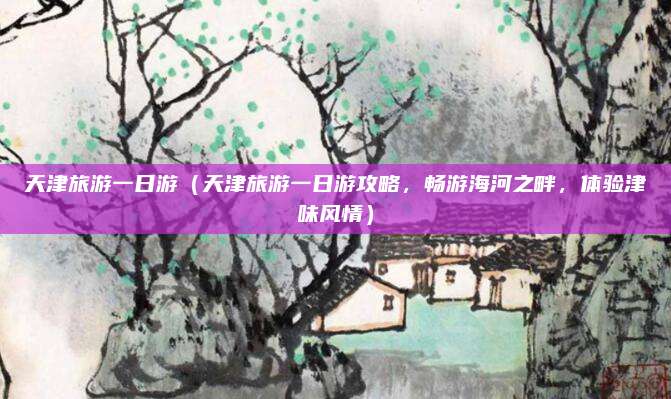 天津旅游一日游(天津旅游一日游攻略,畅游海河之畔,体验津味风情)