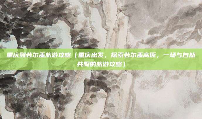 重庆到若尔盖旅游攻略(重庆出发,探索若尔盖高原,一场与自然共鸣的旅游攻略)