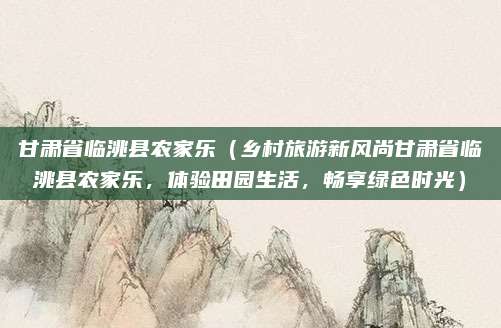 甘肃省临洮县农家乐(乡村旅游新风尚甘肃省临洮县农家乐,体验田园生活,畅享绿色时光)