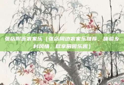 张店附近农家乐(张店周边农家乐推荐,体验乡村风情,尽享田园乐趣)