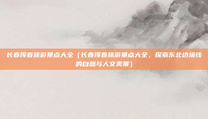 长春珲春旅游景点大全(长春珲春旅游景点大全,探索东北边境线的自然与人文美景)