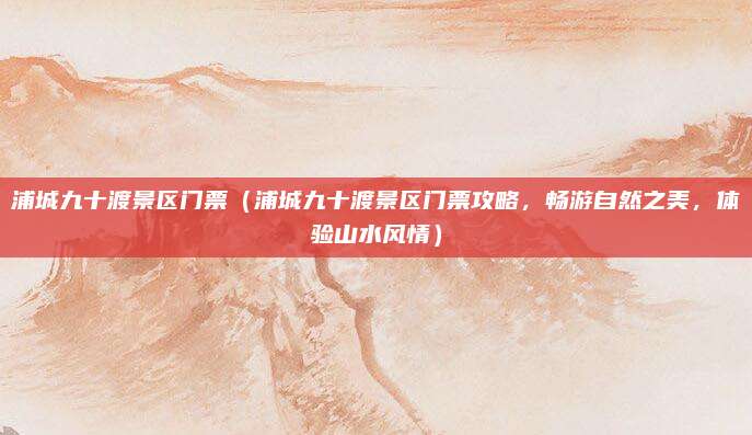 浦城九十渡景区门票（浦城九十渡景区门票攻略，畅游自然之美，体验山水风情）