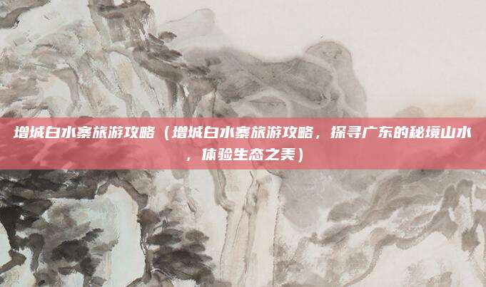 增城白水寨旅游攻略(增城白水寨旅游攻略,探寻广东的秘境山水,体验生态之美)