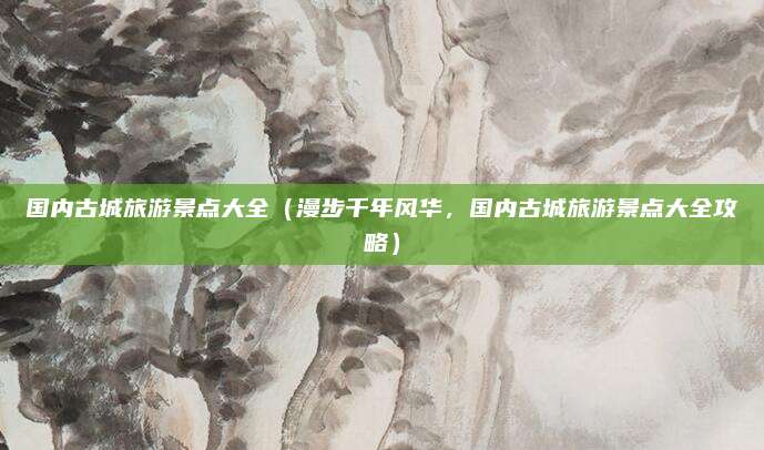 国内古城旅游景点大全(漫步千年风华,国内古城旅游景点大全攻略)