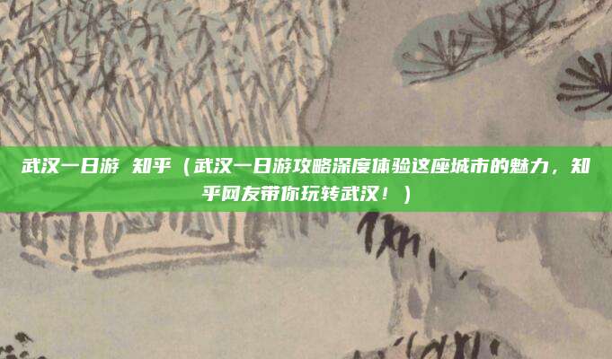 武汉一日游 知乎（武汉一日游攻略深度体验这座城市的魅力，知乎网友带你玩转武汉！）