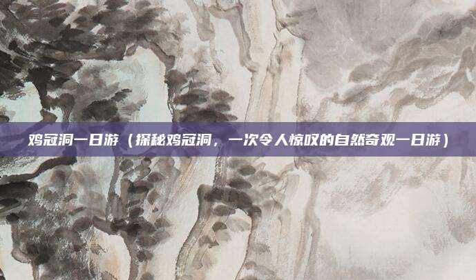 鸡冠洞一日游(探秘鸡冠洞,一次令人惊叹的自然奇观一日游)