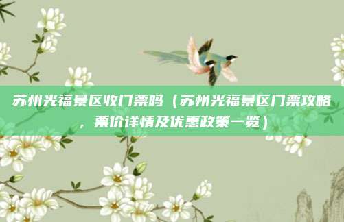苏州光福景区收门票吗(苏州光福景区门票攻略,票价详情及优惠政策一览)