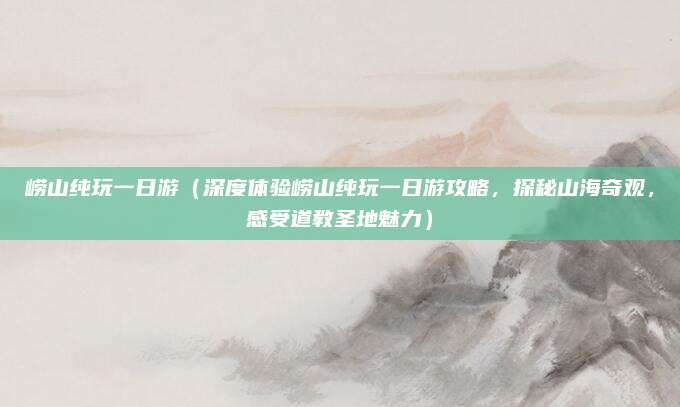 崂山纯玩一日游(深度体验崂山纯玩一日游攻略,探秘山海奇观,感受道教圣地魅力)