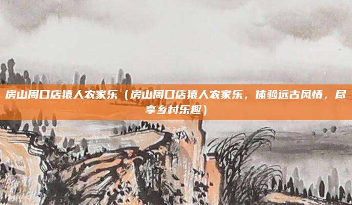 房山周口店猿人农家乐(房山周口店猿人农家乐,体验远古风情,尽享乡村乐趣)