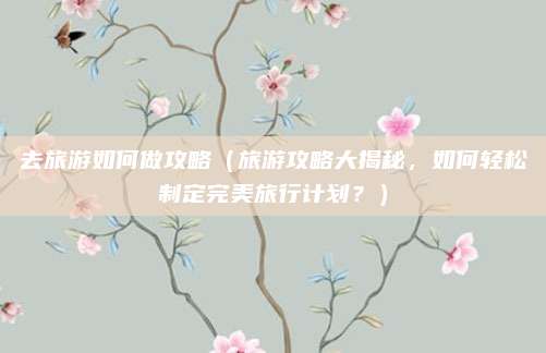 去旅游如何做攻略（旅游攻略大揭秘，如何轻松制定完美旅行计划？）