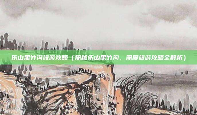乐山黑竹沟旅游攻略(探秘乐山黑竹沟,深度旅游攻略全解析)