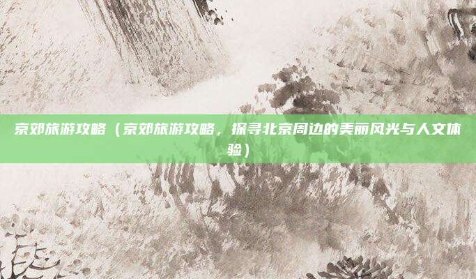 京郊旅游攻略(京郊旅游攻略,探寻北京周边的美丽风光与人文体验)