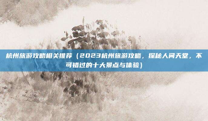 杭州旅游攻略相关推荐(2023杭州旅游攻略,探秘人间天堂,不可错过的十大景点与体验)