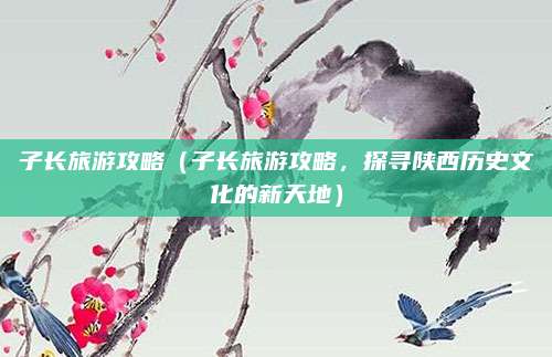 子长旅游攻略(子长旅游攻略,探寻陕西历史文化的新天地)
