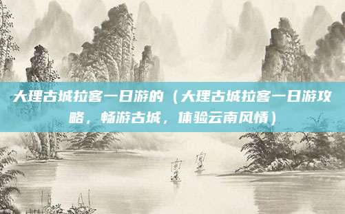 大理古城拉客一日游的(大理古城拉客一日游攻略,畅游古城,体验云南风情)
